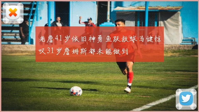 老詹41岁依旧神勇鱼跃救球马健惊叹31岁詹姆斯都未能做到