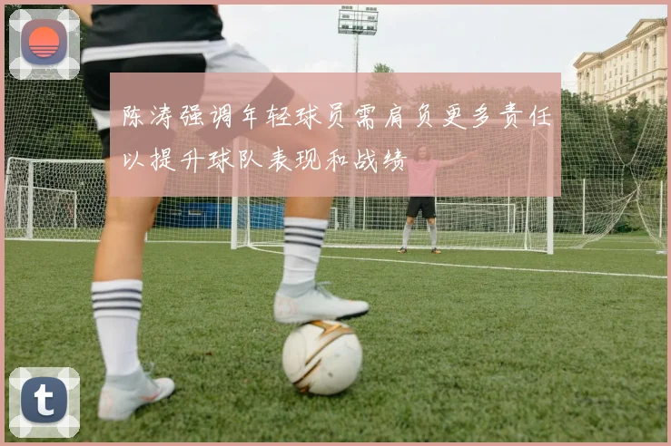 陈涛强调年轻球员需肩负更多责任以提升球队表现和战绩