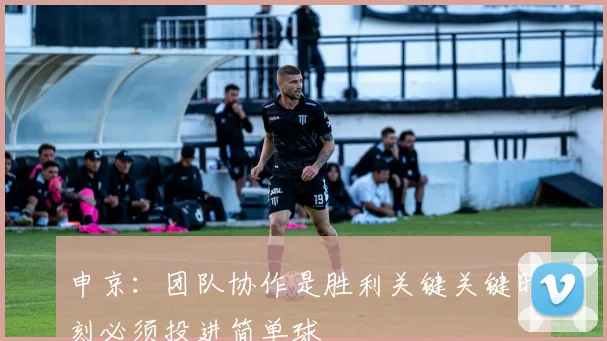 申京：团队协作是胜利关键关键时刻必须投进简单球