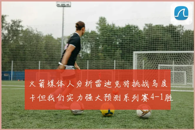 火箭媒体人分析雷迪克将挑战乌度卡但我们实力强大预测系列赛4-1胜出