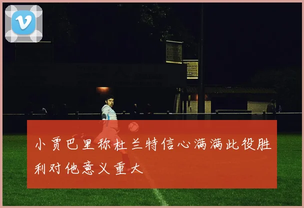 小贾巴里称杜兰特信心满满此役胜利对他意义重大