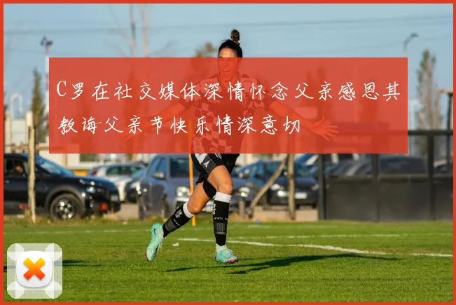 C罗在社交媒体深情怀念父亲感恩其教诲父亲节快乐情深意切