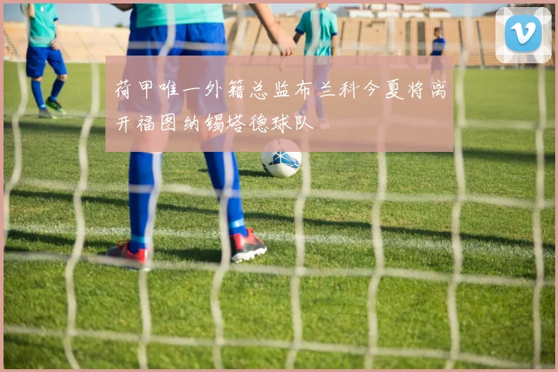荷甲唯一外籍总监布兰科今夏将离开福图纳锡塔德球队
