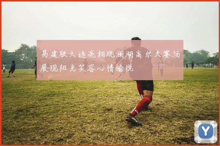 易建联久违亮相观澜湖高尔夫赛场展现阳光笑容心情愉悦