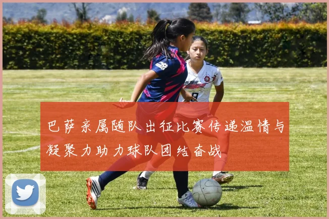 巴萨亲属随队出征比赛传递温情与凝聚力助力球队团结奋战