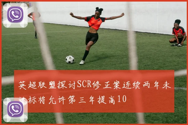 英超联盟探讨SCR修正案连续两年未达标将允许第三年提高10