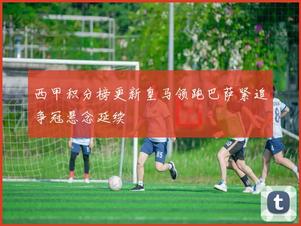 西甲积分榜更新皇马领跑巴萨紧追争冠悬念延续