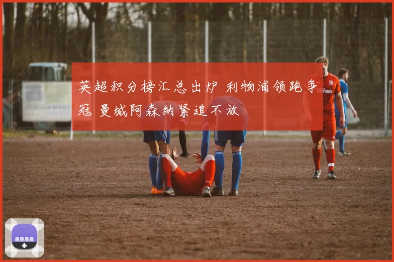 英超积分榜汇总出炉 利物浦领跑争冠 曼城阿森纳紧追不放