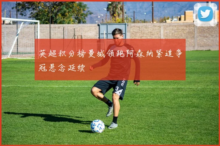 英超积分榜曼城领跑阿森纳紧追争冠悬念延续