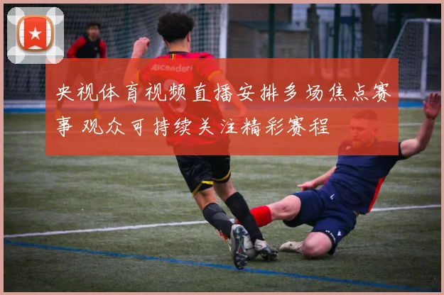 央视体育视频直播安排多场焦点赛事 观众可持续关注精彩赛程