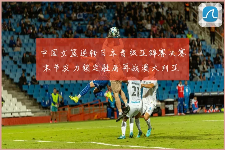 中国女篮逆转日本晋级亚锦赛决赛 末节发力锁定胜局再战澳大利亚