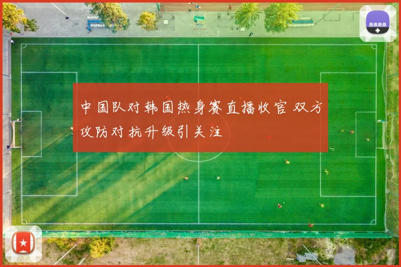 中国队对韩国热身赛直播收官 双方攻防对抗升级引关注