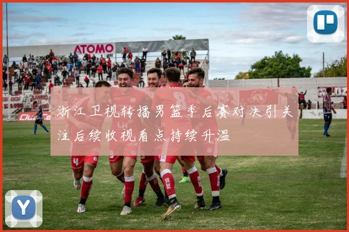 浙江卫视转播男篮季后赛对决引关注后续收视看点持续升温