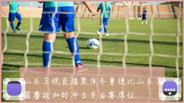 山东卫视直播聚焦齐鲁德比山东男篮鏖战加时冲击季后赛席位