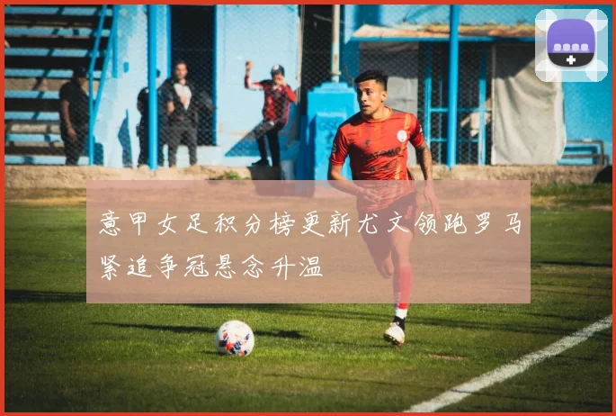 意甲女足积分榜更新尤文领跑罗马紧追争冠悬念升温