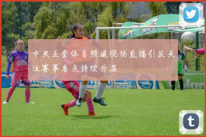 中央五套体育频道现场直播引发关注赛事看点持续升温