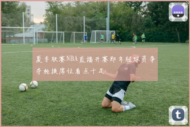 夏季联赛NBA直播开赛即年轻球员争夺轮换席位看点十足
