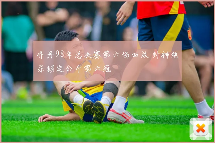 乔丹98年总决赛第六场回放 封神绝杀锁定公牛第六冠