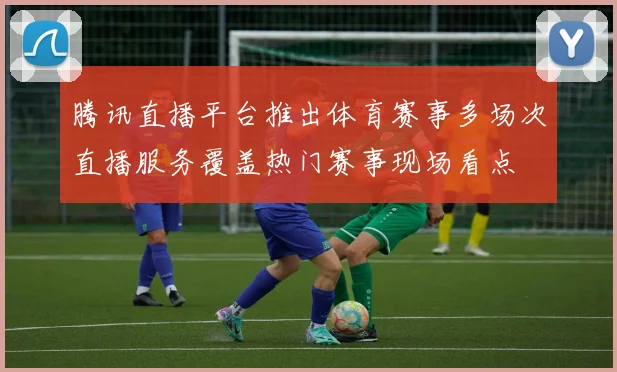 腾讯直播平台推出体育赛事多场次直播服务覆盖热门赛事现场看点