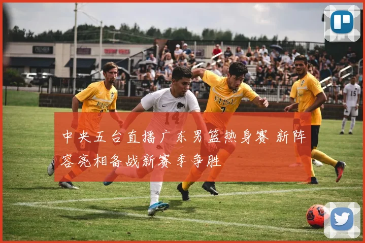 中央五台直播广东男篮热身赛 新阵容亮相备战新赛季争胜