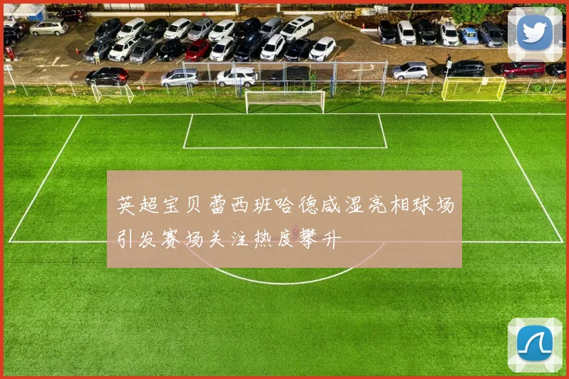 英超宝贝蕾西班哈德咸湿亮相球场引发赛场关注热度攀升