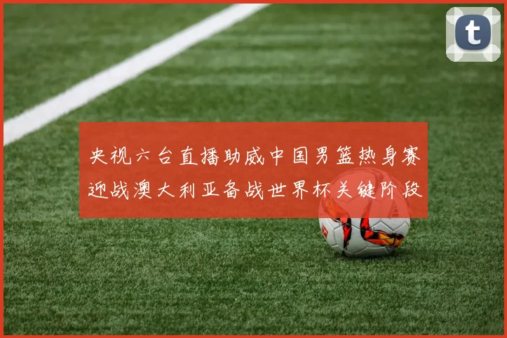 央视六台直播助威中国男篮热身赛迎战澳大利亚备战世界杯关键阶段