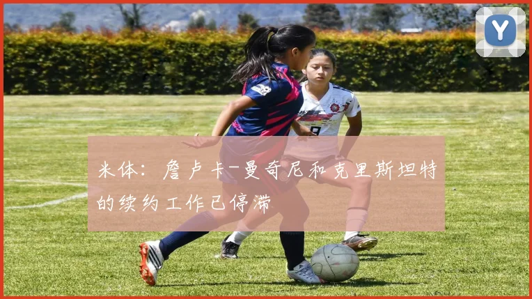 米体：詹卢卡-曼奇尼和克里斯坦特的续约工作已停滞