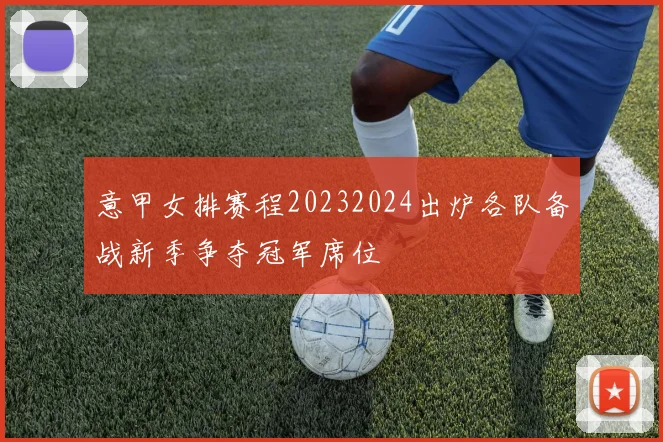 意甲女排赛程20232024出炉各队备战新季争夺冠军席位